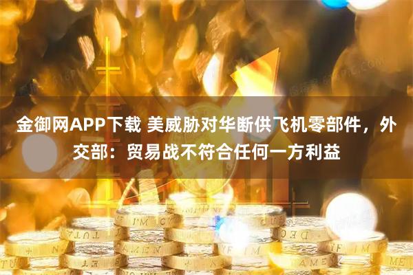 金御网APP下载 美威胁对华断供飞机零部件，外交部：贸易战不符合任何一方利益