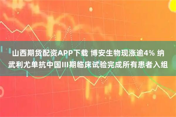 山西期货配资APP下载 博安生物现涨逾4% 纳武利尤单抗中国Ⅲ期临床试验完成所有患者入组