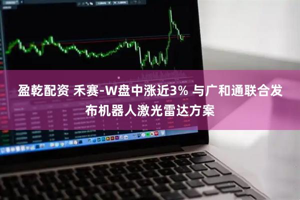 盈乾配资 禾赛-W盘中涨近3% 与广和通联合发布机器人激光雷达方案