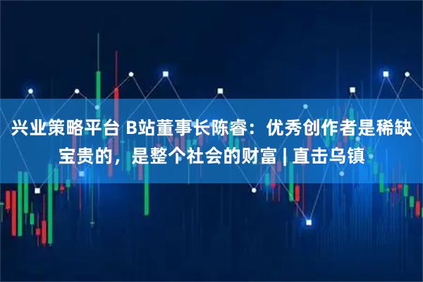 兴业策略平台 B站董事长陈睿：优秀创作者是稀缺宝贵的，是整个社会的财富 | 直击乌镇