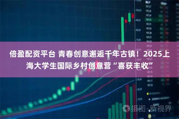 倍盈配资平台 青春创意邂逅千年古镇！2025上海大学生国际乡村创意营“喜获丰收”