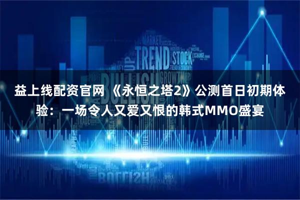 益上线配资官网 《永恒之塔2》公测首日初期体验：一场令人又爱又恨的韩式MMO盛宴