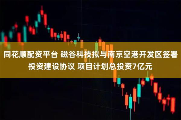 同花顺配资平台 磁谷科技拟与南京空港开发区签署投资建设协议 项目计划总投资7亿元