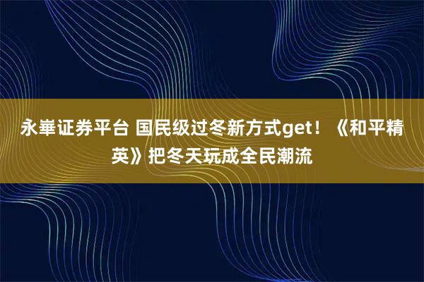 永崋证券平台 国民级过冬新方式get！《和平精英》把冬天玩成全民潮流