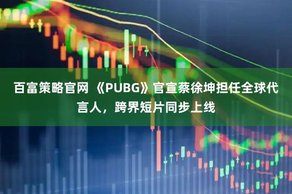 百富策略官网 《PUBG》官宣蔡徐坤担任全球代言人，跨界短片同步上线