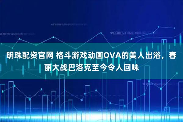 明珠配资官网 格斗游戏动画OVA的美人出浴，春丽大战巴洛克至今令人回味