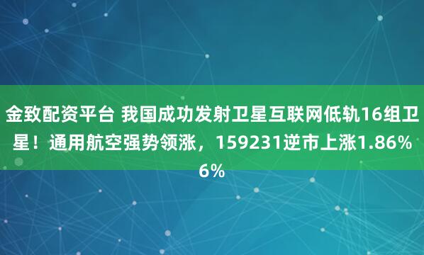 金致配资平台 我国成功发射卫星互联网低轨16组卫星！通用航空强势领涨，159231逆市上涨1.86%