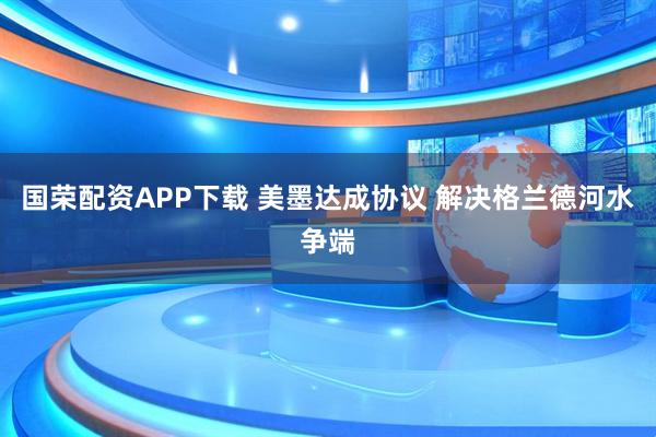 国荣配资APP下载 美墨达成协议 解决格兰德河水争端
