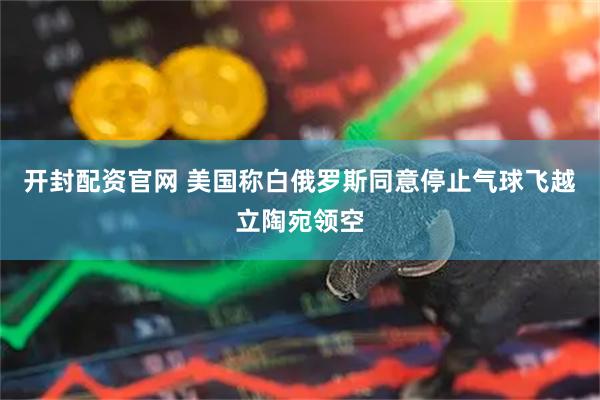 开封配资官网 美国称白俄罗斯同意停止气球飞越立陶宛领空