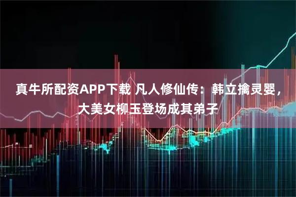 真牛所配资APP下载 凡人修仙传：韩立擒灵婴，大美女柳玉登场成其弟子