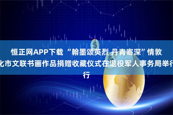 恒正网APP下载 “翰墨颂英烈 丹青寄深”情敦化市文联书画作品捐赠收藏仪式在退役军人事务局举行