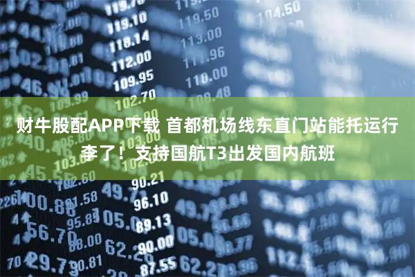 财牛股配APP下载 首都机场线东直门站能托运行李了！支持国航T3出发国内航班