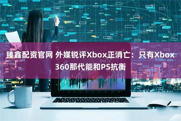 臻鑫配资官网 外媒锐评Xbox正消亡：只有Xbox360那代能和PS抗衡