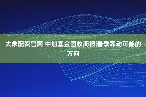 大象配资官网 中加基金固收周报|春季躁动可能的方向