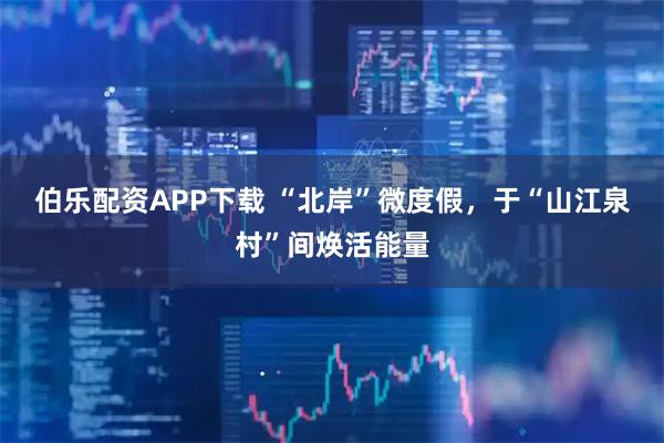 伯乐配资APP下载 “北岸”微度假，于“山江泉村”间焕活能量
