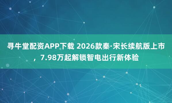 寻牛堂配资APP下载 2026款秦·宋长续航版上市，7.98万起解锁智电出行新体验